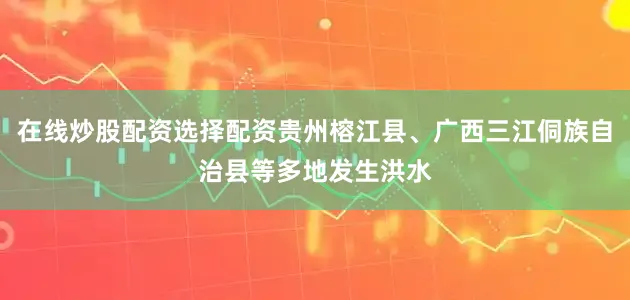 在线炒股配资选择配资贵州榕江县、广西三江侗族自治县等多地发生洪水