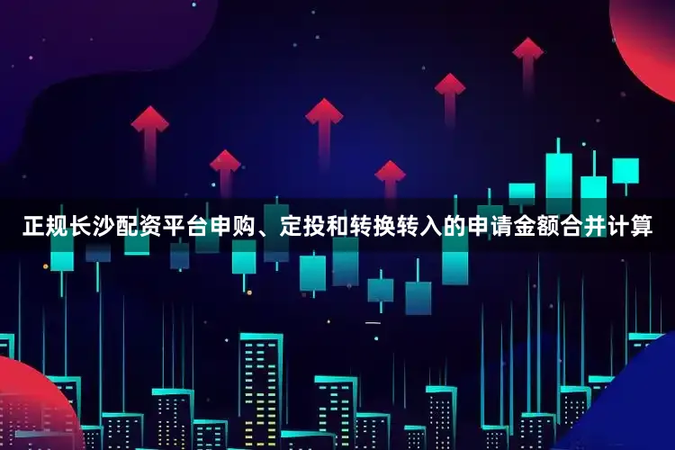 正规长沙配资平台申购、定投和转换转入的申请金额合并计算