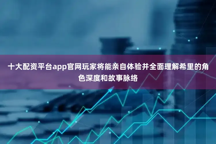 十大配资平台app官网玩家将能亲自体验并全面理解希里的角色深度和故事脉络