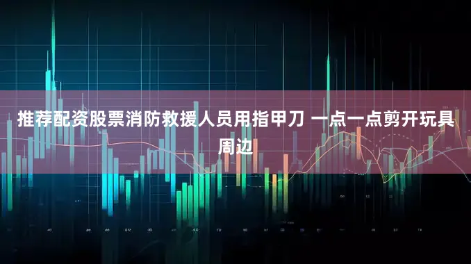 推荐配资股票消防救援人员用指甲刀 一点一点剪开玩具周边
