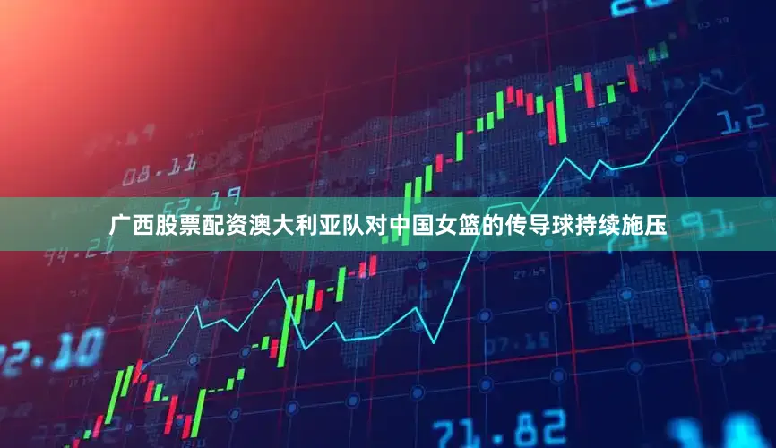 广西股票配资澳大利亚队对中国女篮的传导球持续施压
