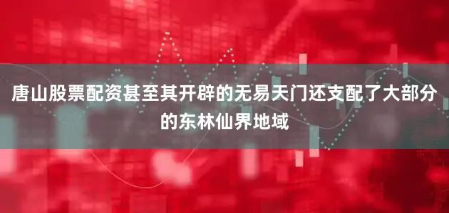 唐山股票配资甚至其开辟的无易天门还支配了大部分的东林仙界地域