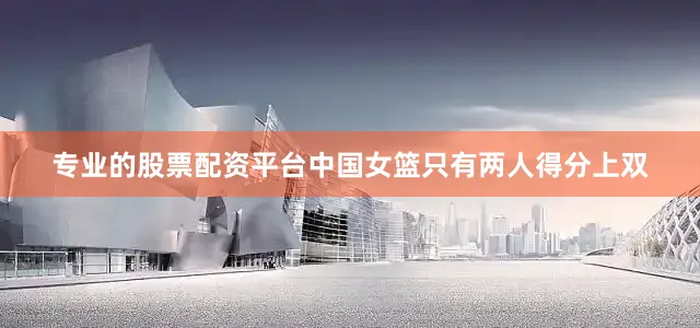 专业的股票配资平台中国女篮只有两人得分上双