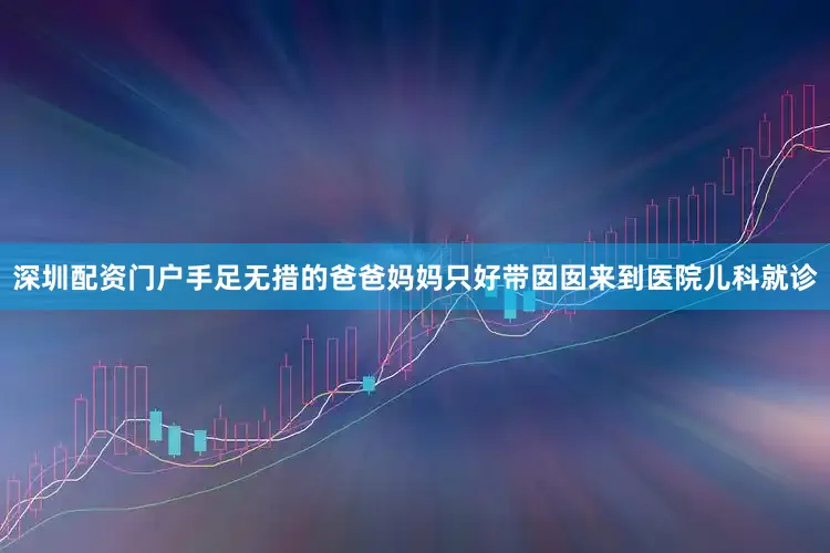 深圳配资门户手足无措的爸爸妈妈只好带囡囡来到医院儿科就诊
