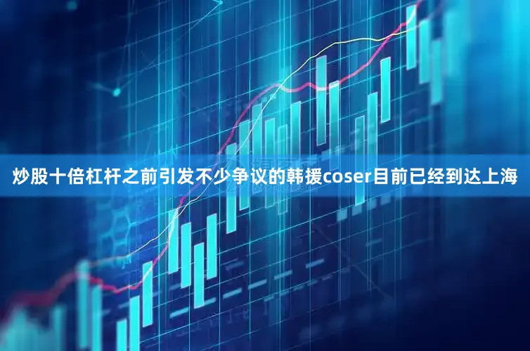 炒股十倍杠杆之前引发不少争议的韩援coser目前已经到达上海