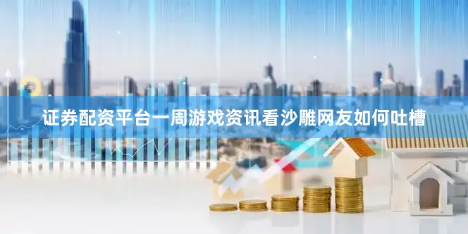 证券配资平台一周游戏资讯看沙雕网友如何吐槽