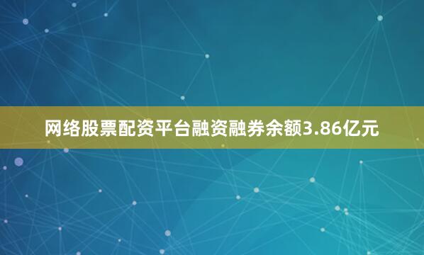 网络股票配资平台融资融券余额3.86亿元