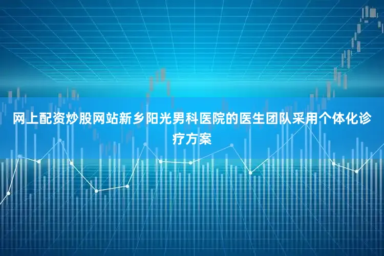 网上配资炒股网站新乡阳光男科医院的医生团队采用个体化诊疗方案