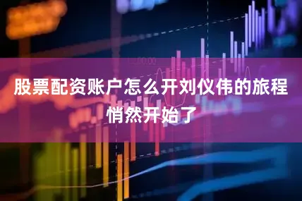 股票配资账户怎么开刘仪伟的旅程悄然开始了