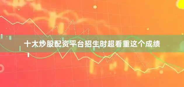 十大炒股配资平台招生时超看重这个成绩