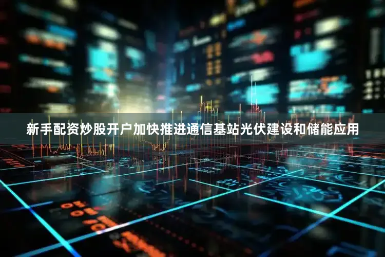 新手配资炒股开户加快推进通信基站光伏建设和储能应用
