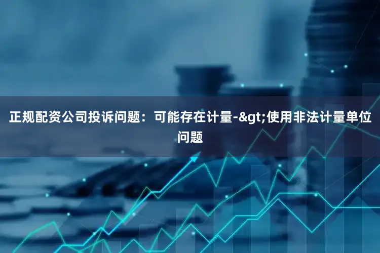 正规配资公司投诉问题：可能存在计量->使用非法计量单位问题