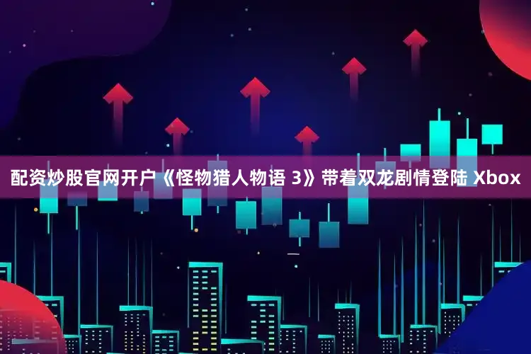 配资炒股官网开户《怪物猎人物语 3》带着双龙剧情登陆 Xbox