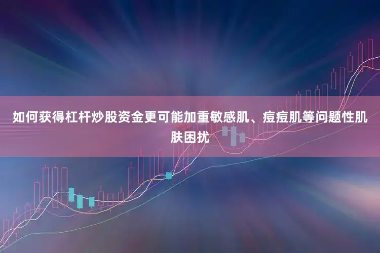 如何获得杠杆炒股资金更可能加重敏感肌、痘痘肌等问题性肌肤困扰