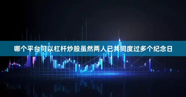 哪个平台可以杠杆炒股虽然两人已共同度过多个纪念日