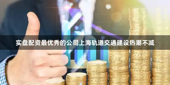 实盘配资最优秀的公司上海轨道交通建设热潮不减